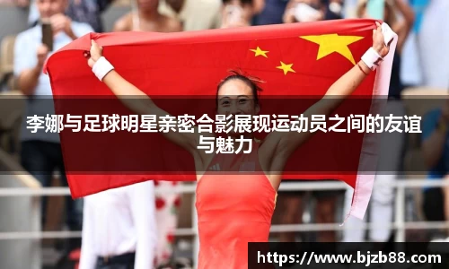 李娜与足球明星亲密合影展现运动员之间的友谊与魅力